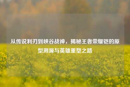 从传说利刃到峡谷战神，揭秘王者荣耀铠的原型溯源与英雄重塑之路