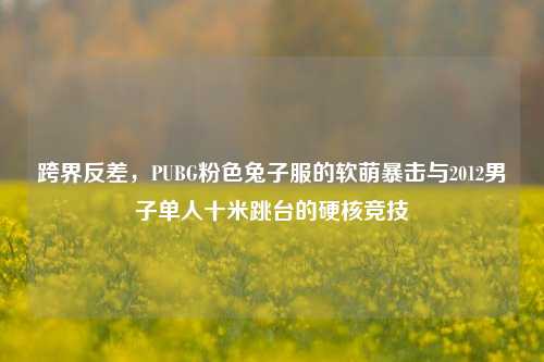 跨界反差,PUBG粉色兔子服的软萌暴击与2012男子单人十米跳台的硬核竞技