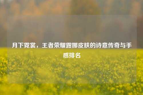 月下霓裳，王者荣耀露娜皮肤的诗意传奇与手感排名