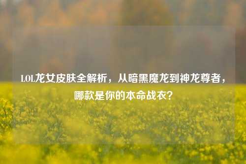 LOL龙女皮肤全解析,从暗黑魔龙到神龙尊者,哪款是你的本命战衣?