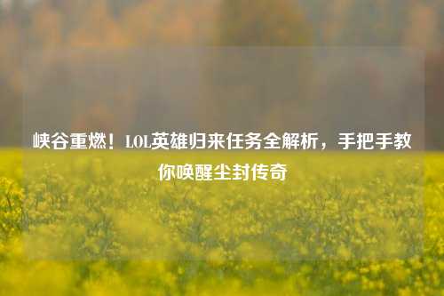 峡谷重燃!LOL英雄归来任务全解析,手把手教你唤醒尘封传奇