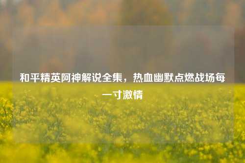 和平精英阿神解说全集,热血幽默点燃战场每一寸激情