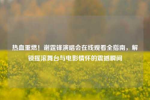 热血重燃!谢霆锋演唱会在线观看全指南,解锁摇滚舞台与电影情怀的震撼瞬间