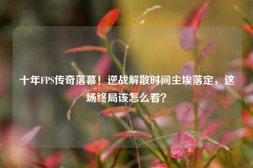 十年FPS传奇落幕!逆战解散时间尘埃落定,这场终局该怎么看?