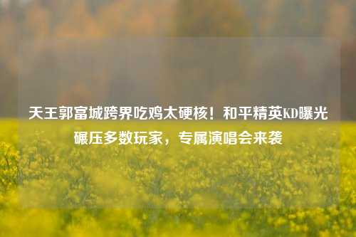 天王郭富城跨界吃鸡太硬核！和平精英KD曝光碾压多数玩家，专属演唱会来袭