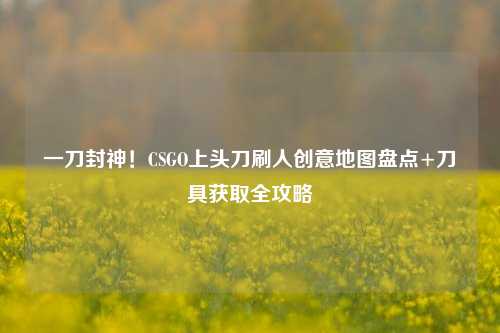一刀封神!CSGO上头刀刷人创意地图盘点+刀具获取全攻略