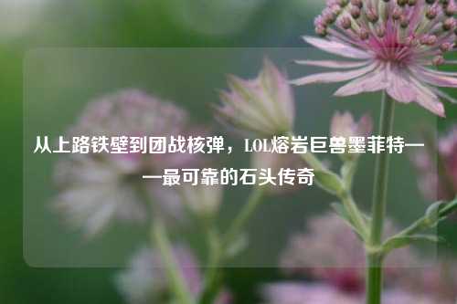 从上路铁壁到团战核弹,LOL熔岩巨兽墨菲特——最可靠的石头传奇