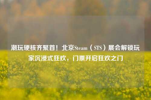 潮玩硬核齐聚首!北京Steam(STS)展会解锁玩家沉浸式狂欢,门票开启狂欢之门