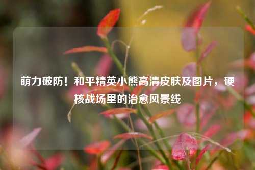 萌力破防!和平精英小熊高清皮肤及图片,硬核战场里的治愈风景线