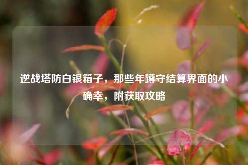 逆战塔防白银箱子，那些年蹲守结算界面的小确幸，附获取攻略