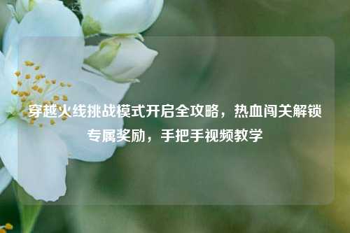 穿越火线挑战模式开启全攻略，热血闯关解锁专属奖励，手把手视频教学
