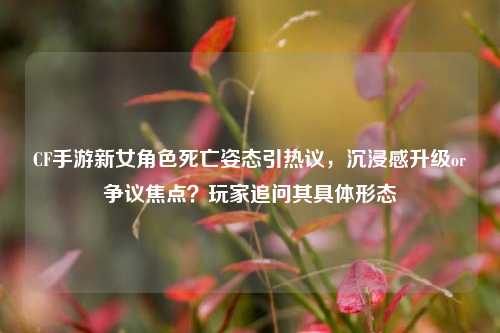 CF手游新女角色死亡姿态引热议,沉浸感升级or争议焦点?玩家追问其具体形态