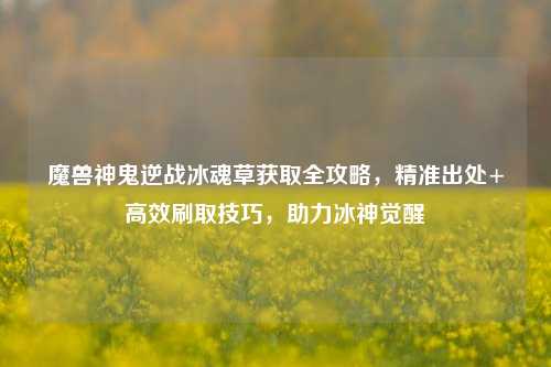 魔兽神鬼逆战冰魂草获取全攻略，精准出处+高效刷取技巧，助力冰神觉醒