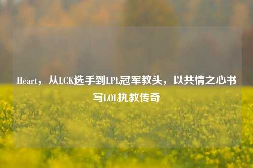 Heart,从LCK选手到LPL冠军教头,以共情之心书写LOL执教传奇