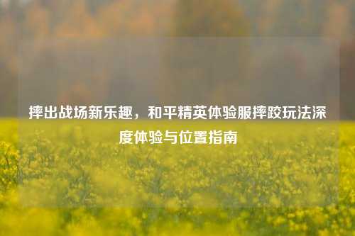 摔出战场新乐趣,和平精英体验服摔跤玩法深度体验与位置指南