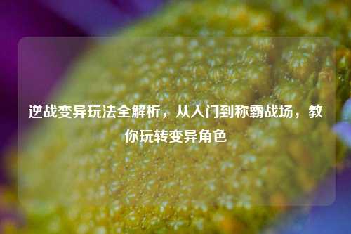 逆战变异玩法全解析,从入门到称霸战场,教你玩转变异角色