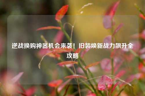 逆战换购神器机会来袭!旧装焕新战力飙升全攻略
