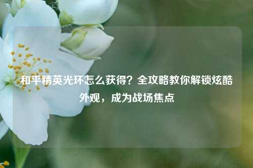 和平精英光环怎么获得？全攻略教你解锁炫酷外观，成为战场焦点