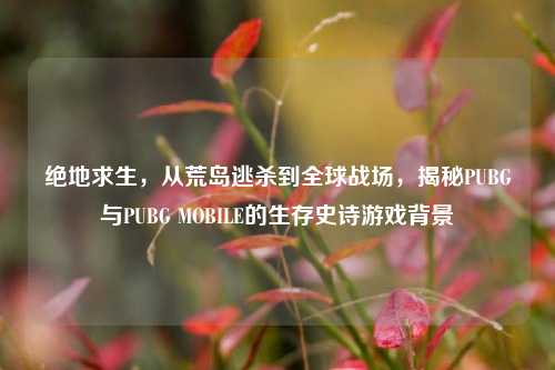 绝地求生,从荒岛逃杀到全球战场,揭秘PUBG与PUBG MOBILE的生存史诗游戏背景