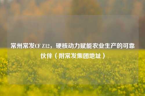 常州常发CF Z12,硬核动力赋能农业生产的可靠伙伴(附常发集团地址)