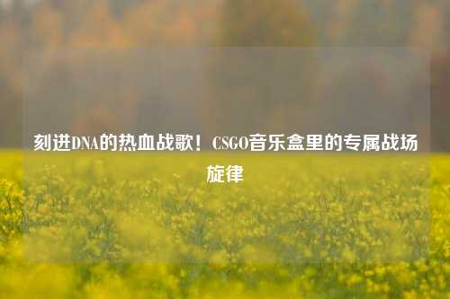 刻进DNA的热血战歌！CSGO音乐盒里的专属战场旋律