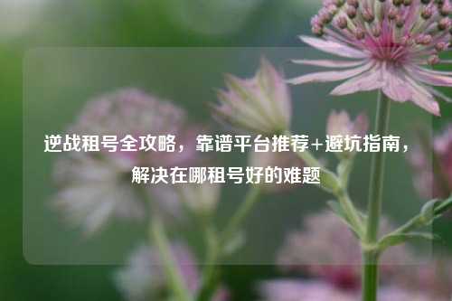 逆战租号全攻略,靠谱平台推荐+避坑指南,解决在哪租号好的难题