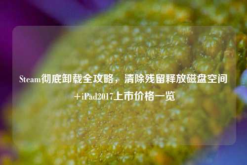 Steam彻底卸载全攻略,清除残留释放磁盘空间+iPad2017上市价格一览