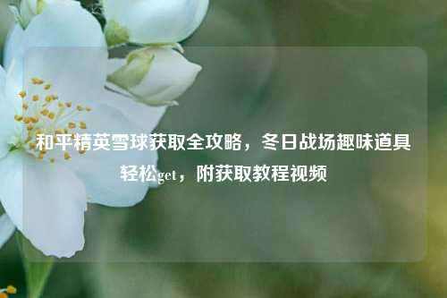 和平精英雪球获取全攻略，冬日战场趣味道具轻松get，附获取教程视频