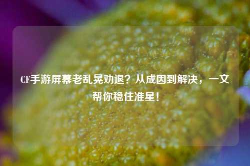 CF手游屏幕老乱晃劝退？从成因到解决，一文帮你稳住准星！
