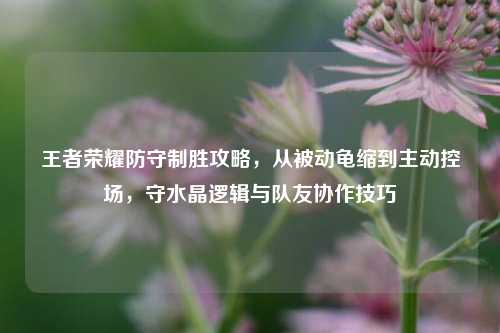 王者荣耀防守制胜攻略,从被动龟缩到主动控场,守水晶逻辑与队友协作技巧
