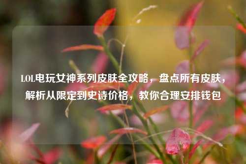 LOL电玩女神系列皮肤全攻略,盘点所有皮肤,解析从限定到史诗价格,教你合理安排钱包