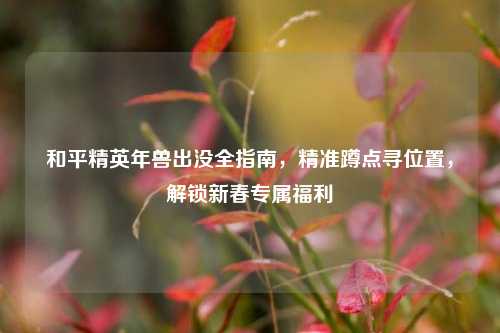 和平精英年兽出没全指南,精准蹲点寻位置,解锁新春专属福利