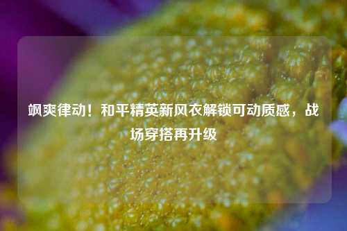飒爽律动!和平精英新风衣解锁可动质感,战场穿搭再升级