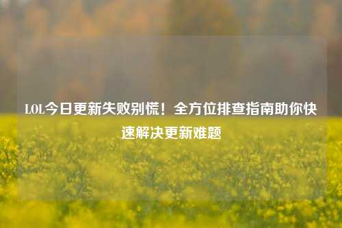 LOL今日更新失败别慌！全方位排查指南助你快速解决更新难题