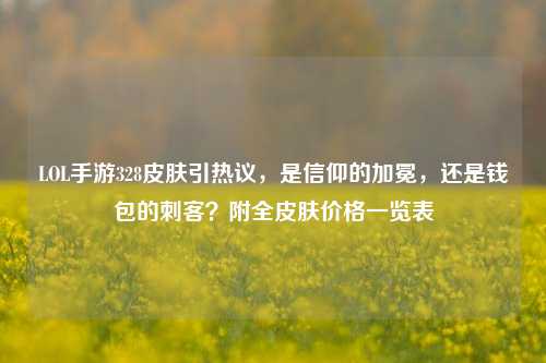 LOL手游328皮肤引热议,是信仰的加冕,还是钱包的刺客?附全皮肤价格一览表