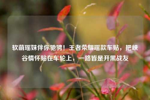 软萌瑶妹伴你驰骋!王者荣耀瑶款车贴,把峡谷情怀贴在车轮上,一路皆是开黑战友