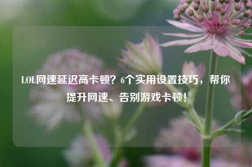 LOL网速延迟高卡顿?6个实用设置技巧,帮你提升网速、告别游戏卡顿!