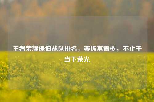 王者荣耀保值战队排名,赛场常青树,不止于当下荣光