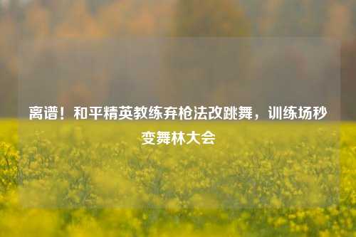 离谱!和平精英教练弃枪法改跳舞,训练场秒变舞林大会
