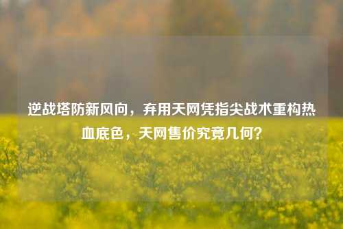 逆战塔防新风向,弃用天网凭指尖战术重构热血底色,天网售价究竟几何?