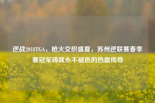 逆战2018TGA,枪火交织盛夏,苏州逆联赛春季赛冠军铸就永不褪色的热血传奇