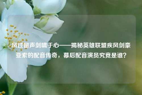 风过留声剑啸于心——揭秘英雄联盟疾风剑豪亚索的配音传奇，幕后配音演员究竟是谁？