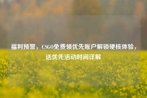 福利预警,CSGO免费领优先账户解锁硬核体验,送优先活动时间详解