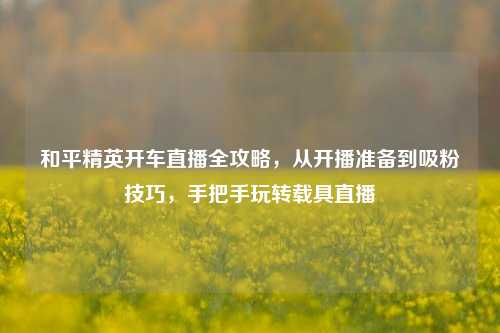 和平精英开车直播全攻略,从开播准备到吸粉技巧,手把手玩转载具直播