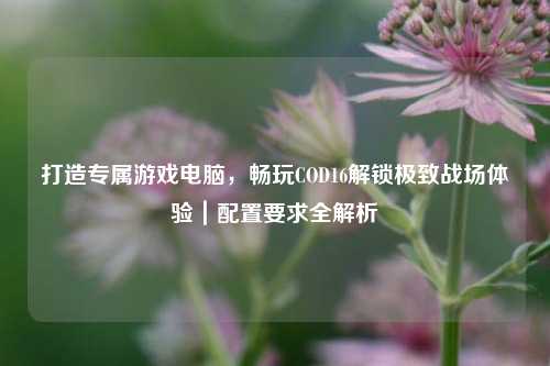 打造专属游戏电脑，畅玩COD16解锁极致战场体验｜配置要求全解析