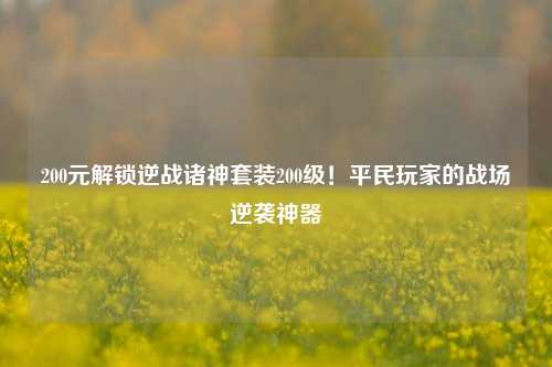 200元解锁逆战诸神套装200级!平民玩家的战场逆袭神器