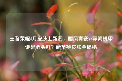王者荣耀4月皮肤上新潮,国风青瓷VS深海机甲谁是心头好?新英雄皮肤全揭秘