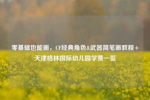 零基础也能画，CF经典角色&武器简笔画教程+天津格林国际幼儿园学费一览