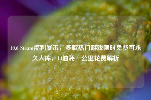 10.6 Steam福利暴击,多款热门游戏限时免费可永久入库,14油耗一公里花费解析