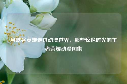 当峡谷英雄走进动漫世界,那些惊艳时光的王者荣耀动漫图集